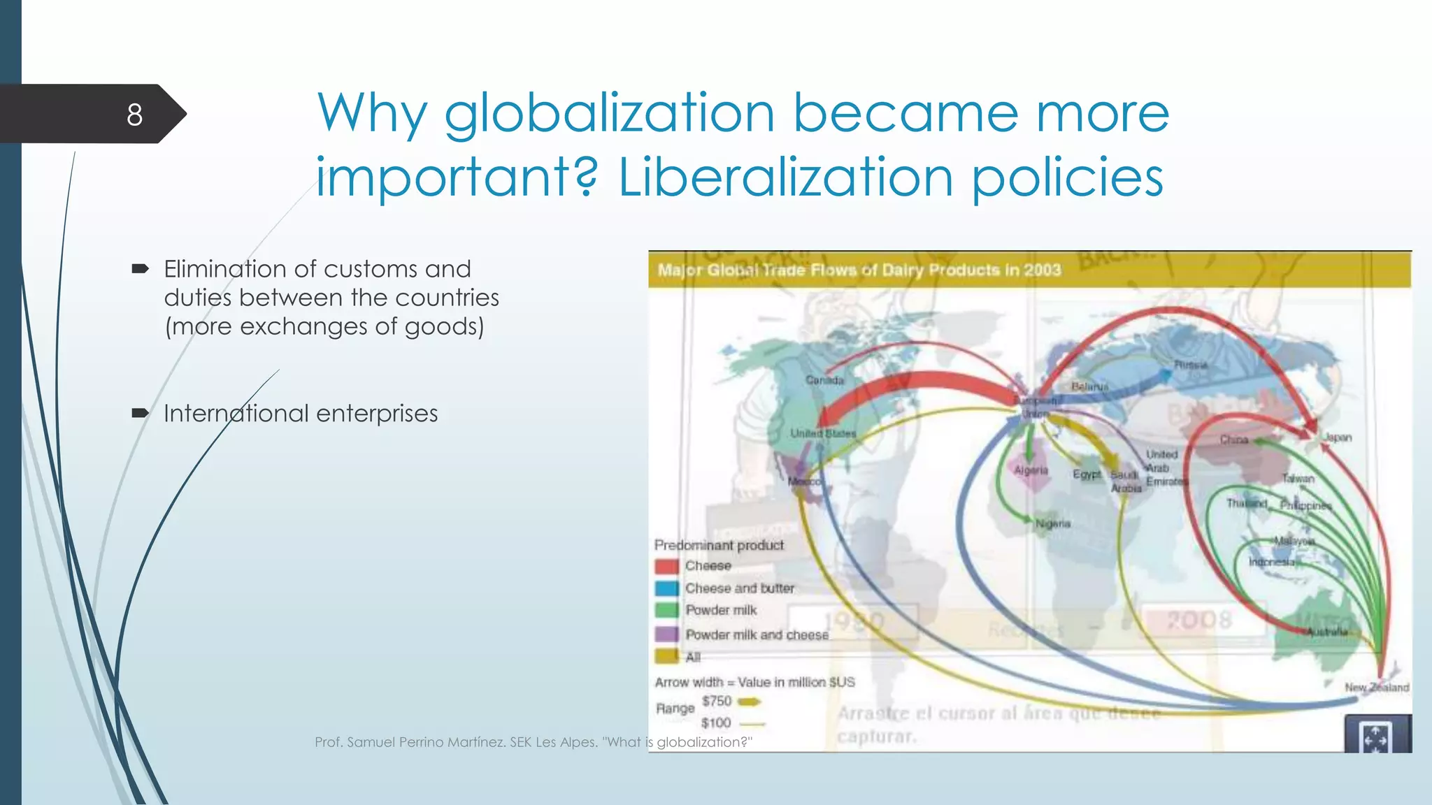 Why globalization became more
important? Liberalization policies
 Elimination of customs and
duties between the countries
(more exchanges of goods)
 International enterprises
Prof. Samuel Perrino Martínez. SEK Les Alpes. "What is globalization?"
8
 