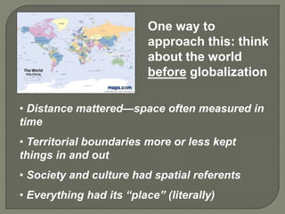 One way to
approach this: think
about the world
before globalization
• Distance mattered—space often measured in
time
• Territorial boundaries more or less kept
things in and out
• Society and culture had spatial referents
• Everything had its “place” (literally)
 