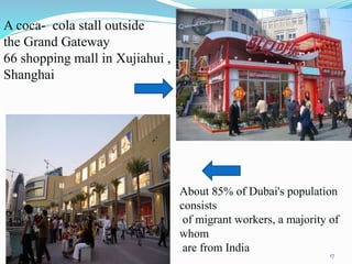 A coca- cola stall outside
the Grand Gateway
66 shopping mall in Xujiahui ,
Shanghai
About 85% of Dubai's population
consists
of migrant workers, a majority of
whom
are from India
17
 