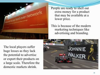 The local players suffer
huge losses as they lack
the potential to advertise
or export their products on
a large scale. Therefore the
domestic markets shrink.
People are ready to shell out
extra money for a product
that may be available at a
lower price.
This is because of the modern
marketing techniques like
advertising and branding.
35
 