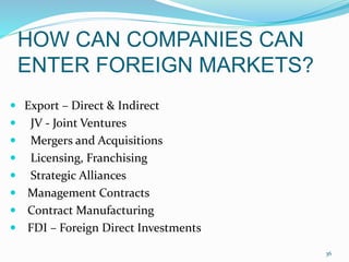 HOW CAN COMPANIES CAN
ENTER FOREIGN MARKETS?
 Export – Direct & Indirect
 JV - Joint Ventures
 Mergers and Acquisitions
 Licensing, Franchising
 Strategic Alliances
 Management Contracts
 Contract Manufacturing
 FDI – Foreign Direct Investments
36
 