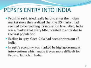 PEPSI’S ENTRY INTO INDIA
 Pepsi, in 1988, tried really hard to enter the Indian
market since they realized that the US market had
seemed to be reaching its saturation level. Also, India
was a market that every MNC wanted to enter due to
the vast population.
 Earlier, in 1977, Coca-Cola had been thrown out of
India.
 In 1980’s economy was marked by high government
interventions which made it even more difficult for
Pepsi to launch in India.
38
 
