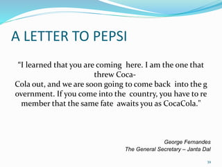 A LETTER TO PEPSI
“I learned that you are coming here. I am the one that
threw Coca-
Cola out, and we are soon going to come back into the g
overnment. If you come into the country, you have to re
member that the same fate awaits you as CocaCola."
George Fernandes
The General Secretary – Janta Dal
39
 