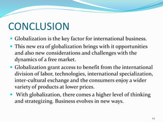 CONCLUSION
 Globalization is the key factor for international business.
 This new era of globalization brings with it opportunities
and also new considerations and challenges with the
dynamics of a free market.
 Globalization grant access to benefit from the international
division of labor, technologies, international specialization,
inter-cultural exchange and the consumers enjoy a wider
variety of products at lower prices.
 With globalization, there comes a higher level of thinking
and strategizing. Business evolves in new ways.
44
 