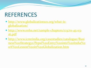 REFERENCES
 http://www.globalization101.org/what-is-
globalization/
 http://www.eolss.net/sample-chapters/c13/e1-45-03-
16.pdf
 http://www.icmrindia.org/casestudies/catalogue/Busi
ness%20Strategy1/Pepsi%20Entry%20into%20India%2
0A%20Lesson%20in%20Globalization.htm
45
 