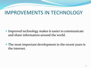 IMPROVEMENTS IN TECHNOLOGY
 Improved technology makes it easier to communicate
and share information around the world.
 The most important development in the recent years is
the internet.
6
 