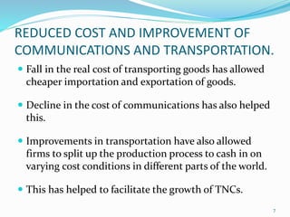 REDUCED COST AND IMPROVEMENT OF
COMMUNICATIONS AND TRANSPORTATION.
 Fall in the real cost of transporting goods has allowed
cheaper importation and exportation of goods.
 Decline in the cost of communications has also helped
this.
 Improvements in transportation have also allowed
firms to split up the production process to cash in on
varying cost conditions in different parts of the world.
 This has helped to facilitate the growth of TNCs.
7
 