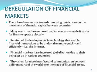DEREGULATION OF FINANCIAL
MARKETS
 There have been moves towards removing restrictions on the
movement of financial capital between countries.
 Many countries have removed capital controls – made it easier
for firms to operate globally.
 Reinforced by developments in technology that enable
financial transactions to be undertaken more quickly and
efficiently – i.e. the Internet.
 Financial markets have increased globalization due to their
being set up in various countries.
 They allow for more interface and communication between
different parts of the world over the trade of financial assets.
8
 