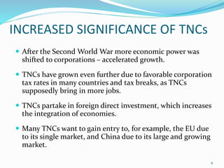 INCREASED SIGNIFICANCE OF TNCs
 After the Second World War more economic power was
shifted to corporations – accelerated growth.
 TNCs have grown even further due to favorable corporation
tax rates in many countries and tax breaks, as TNCs
supposedly bring in more jobs.
 TNCs partake in foreign direct investment, which increases
the integration of economies.
 Many TNCs want to gain entry to, for example, the EU due
to its single market, and China due to its large and growing
market.
9
 