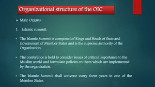 Organizational structure of the OIC
 Main Organs
1. Islamic summit:
• The Islamic Summit is composed of Kings and Heads of State and
Government of Member States and is the supreme authority of the
Organization.
• The conference is held to consider issues of critical importance to the
Muslim world and formulate policies on them which are implemented
by the organization.
• The Islamic Summit shall convene every three years in one of the
Member States.
 