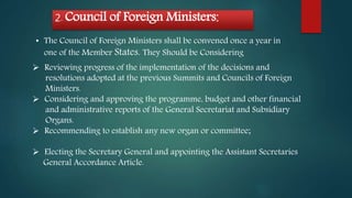 2. Council of Foreign Ministers:
• The Council of Foreign Ministers shall be convened once a year in
one of the Member States. They Should be Considering
 Reviewing progress of the implementation of the decisions and
resolutions adopted at the previous Summits and Councils of Foreign
Ministers.
 Considering and approving the programme, budget and other financial
and administrative reports of the General Secretariat and Subsidiary
Organs.
 Recommending to establish any new organ or committee;
 Electing the Secretary General and appointing the Assistant Secretaries
General Accordance Article.
 