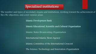 Specialized institutions
The number and types of secondary organs and institutions, working toward the achievement of
the OIC objectives, and cover various areas.
Islamic Development Bank
Islamic Educational, Scientific and Cultural Organization
Islamic States Broadcasting Organization
International Islamic News Agency
Islamic Committee of the International Crescent
The Science, Technology and Innovation Organization
 