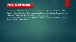 Naval collaboration
More than 1900 officers from Muslim countries such as Saudi Arabia, UAE,
Bahrain, Qatar, Palestine, Turkmenistan, Lebanon, Iran, Ghana, Jordan, Kuwait,
Libya and Oman have been trained in Pakistan Naval
Academy.[5] Pakistan SSGN has also trained officers from countries like Saudi
Arabia, Egypt, Qatar and Iran.
 