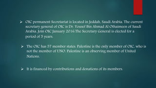  OIC permanent Secretariat is located in Jeddah, Saudi Arabia. The current
secretary general of OIC is Dr. Yousef Bin Ahmad Al Othaimeen of Saudi
Arabia. Join OIC January 2016.The Secretary General is elected for a
period of 5 years.
 The OIC has 57 member states. Palestine is the only member of OIC, who is
not the member of UNO. Palestine is an observing member of United
Nations.
 It is financed by contributions and donations of its members.
 