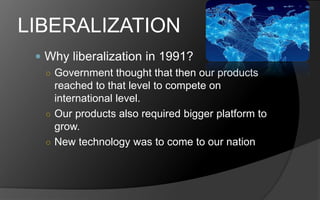 LIBERALIZATION
 Why liberalization in 1991?
○ Government thought that then our products
reached to that level to compete on
international level.
○ Our products also required bigger platform to
grow.
○ New technology was to come to our nation
 