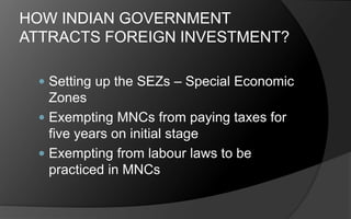 HOW INDIAN GOVERNMENT
ATTRACTS FOREIGN INVESTMENT?
 Setting up the SEZs – Special Economic
Zones
 Exempting MNCs from paying taxes for
five years on initial stage
 Exempting from labour laws to be
practiced in MNCs
 