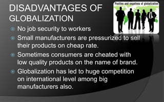 DISADVANTAGES OF
GLOBALIZATION
 No job security to workers
 Small manufacturers are pressurized to sell
their products on cheap rate.
 Sometimes consumers are cheated with
low quality products on the name of brand.
 Globalization has led to huge competition
on international level among big
manufacturers also.
 