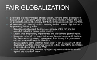 FAIR GLOBALIZATION
 Looking to the disadvantages of globalization, demand of fair globalization
has grown up in last some years from the poor countries. It means the fruits
of globalization should be equally distributed among rich and poor countries.
 Government can play major role in assuring the fair benefits of globalization
by practicing following ways:
 Its policies must protect the interests, not only of the rich and the
powerful, but all the people in the country.
 Labour laws are properly implemented and the workers get their rights.
 It can support small producers to improve their performance till the time
they become strong enough to compete. If necessary, the government
can use trade and investment barriers.
 It can negotiate at the WTO for ‘fairer rules’. It can also align with other
developing countries with similar interests to fight against the domination
of developed countries in the WTO.
 Even people can play their role by organizing rallies and demonstration
against the policies of WTO.
 