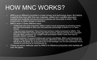 HOW MNC WORKS?
 MNCs go to different countries in invest money and technology there. But before
investing they look after that raw materials, skilled and unskilled labourers,
markets are available and government policies are favorable to them. This
investment is called foreign investment.
 MNCs work in three different ways:
 Collaborate with local companies: MNCs invest in local companies by providing money
and new technologies to them and hold particular percentage of share in it i.e. Hero-
Honda.
 They buy local companies: This is the most common method practiced by MNCs. This
method benefits them more as they get ready structure, labours and the most important
they get ready customers. Ex. Cargill Foods purchased Parakh Foods that used to
produce ‘Gemini’ cooking oil.
 Giving Contracts: As second method was turning unprofitable, MNCs start following this
method. They give orders to small producers; label them with their own brand name and
sell all over the globe. Ex. If you see at the of the package, you find two addresses one is
marked by and second is manufactured by.
 These are some methods used by MNCs to influence production and markets all
over the globe.
 
