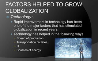 FACTORS HELPED TO GROW
GLOBALIZATION
 Technology :
 Rapid improvement in technology has been
one of the major factors that has stimulated
globalization in recent years.
 Technology has helped in the following ways
○ Speed of production
○ Transportation facilities
○ IT
○ Sources of energy
 