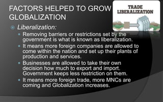 FACTORS HELPED TO GROW
GLOBALIZATION
 Liberalization:
 Removing barriers or restrictions set by the
government is what is known as liberalization.
 It means more foreign companies are allowed to
come within the nation and set up their plants of
production and services.
 Businesses are allowed to take their own
decision how much to export and import.
Government keeps less restriction on them.
 It means more foreign trade, more MNCs are
coming and Globalization increases.
 