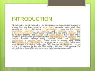INTRODUCTION
Globalization or globalisation is the process of international integration
arising from the interchange of world views, products, ideas, and other
aspects of culture. Advances in transportation (such as the steam
locomotive, steamship, jet engine, and container ships) and
in telecommunications infrastructure (including the rise of the telegraph and
its modern offspring, the Internet, and mobile phones) have been major
factors in globalization, generating further interdependence of economic and
cultural activities. Though many scholars place the origins of
globalization in modern times, others trace its history long before
the European Age of Discovery and voyages to the New World. Some even
trace the origins to the third millennium BCE. Large-scale globalization began
in the 19th century. In the late 19th century and early 20th century, the
connectivity of the world's economies and cultures grew very quickly.