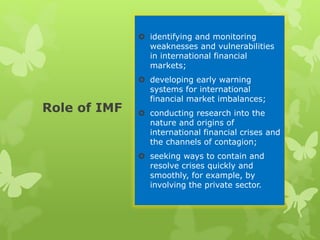 Role of IMF
 identifying and monitoring
weaknesses and vulnerabilities
in international financial
markets;
 developing early warning
systems for international
financial market imbalances;
 conducting research into the
nature and origins of
international financial crises and
the channels of contagion;
 seeking ways to contain and
resolve crises quickly and
smoothly, for example, by
involving the private sector.
 