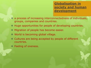 Globalisation in
society and human
development
 a process of increasing interconnectedness of individuals,
groups, companies and countries.
 Huge opportunities for people of developing countries.
 Migration of people has become easier.
 World is becoming global village.
 Cultures are being accepted by people of different
countries.
 Feeling of oneness.
 