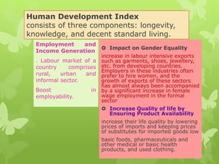Human Development Index
consists of three components: longevity,
knowledge, and decent standard living.
 Impact on Gender Equality
increase in labour intensive exports
such as garments, shoes, jewellery,
etc. from developing countries.
Employers in these industries often
prefer to hire women, and the
growth of exports of these sectors
has almost always been accompanied
by a significant increase in female
wage employment in the formal
sector
 Increase Quality of life by
Ensuring Product Availability
increase their life quality by lowering
prices of imports and keeping prices
of substitutes for imported goods low
basic foods, pharmaceuticals and
other medical or basic health
products, and used clothing.
Employment and
Income Generation
. Labour market of a
country comprises
rural, urban and
informal sector.
Boost in
employability.
 