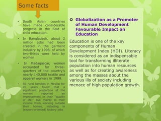 Some facts
 Globalization as a Promoter
of Human Development
Favourable Impact on
Education
Education is one of the key
components of Human
Development Index (HDI). Literacy
is considered as an indispensable
tool for transforming illiterate
population into human resources
as well as for creating awareness
among the masses about the
various ills of society including
menace of high population growth.
• South Asian countries
have made considerable
progress in the field of
child education.
• In Bangladesh, about 2
million jobs had been
created in the garment
industry by 1998, of which
two-thirds were held by
women
• In Madagascar, women
accounted for three-
quarters of the country’s
nearly 140,000 textile and
apparel workers in 1999.
• 50 rural families in Mexico for
20 years found that a
significant proportion of the
women reported an
improvement in their “quality
of life,” due mainly to their
income from working outside
their homes, including in
(export-oriented) factory jobs
 