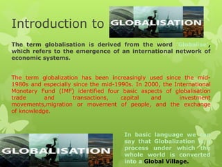 Introduction to
The term globalisation is derived from the word ’Globalise’,
which refers to the emergence of an international network of
economic systems.
The term globalization has been increasingly used since the mid-
1980s and especially since the mid-1990s. In 2000, the International
Monetary Fund (IMF) identified four basic aspects of globalisation
trade and transactions, capital and investment
movements,migration or movement of people, and the exchange
of knowledge.
In basic language we can
say that Globalization is a
process under which the
whole world is converted
into a Global Village.
 