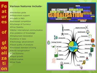 Fe
at
ur
es
of
gl
ob
ali
za
ti
on
Various features include-
Borderless globe
Government support
Growth in R&D
Increased competition
Exchange of Currency
Prize Stability
Better International communication
Up gradation of Knowledge
Employment Generation
Leniency in laws
Technology advancement
Good quality of products
Increased standard of living
World reorganization
One Economy
Rapid growth
World market
Free Trade
 