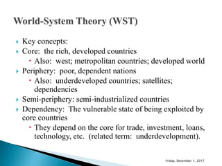  Key concepts:
 Core: the rich, developed countries
 Also: west; metropolitan countries; developed world
 Periphery: poor, dependent nations
 Also: underdeveloped countries; satellites;
dependencies
 Semi-periphery: semi-industrialized countries
 Dependency: The vulnerable state of being exploited by
core countries
 They depend on the core for trade, investment, loans,
technology, etc. (related term: underdevelopment).
Friday, December 1, 2017
 