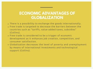 ECONOMIC ADVANTAGES OF
GLOBALIZATION
There is a possibility to exchange the goods internationally.
Free trade is targeted to decrease the barriers between the
countries such as “tariffs, value-added taxes, subsidies”
(Collins).
Free trade is considered to be a trigger of economic
development as it enhances job creation, competition, and
consumer satisfaction.
Globalization decreases the level of poverty and unemployment
by means of international investments and technological
support (Collins).
 
