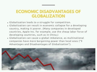 ECONOMIC DISADVANTAGES OF
GLOBALIZATION
Globalization leads to a struggle for competition.
Globalization can result in economic collapse for a developing
country, making it poorer. (Many companies in developed
countries, Apple Inc. for example, use the cheap labor force of
developing countries, such as in China.)
Globalization can cause a global imbalance, as multinational
companies have more bargaining power than local ones (“9
Advantages and Disadvantages of Globalization”).
 