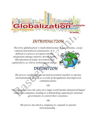 The term 'globalization' is multi-dimensional. It has economic, social,
cultural and political connotations. It is
defined as a process of rapid economic
integration among countries driven by the
liberalization of trade, investment and
capital flows, as well as technological change.
The process enabling financial and investment markets to operate
internationally, largely as a result of deregulation and improved
communications.
OR
The emergence since the 1980s of a single world market dominated bymul
tinational companies, leading to a diminishing capacity for national
governments to control their economies.
OR
The process by which a company etc expands to operate
internationally…
 