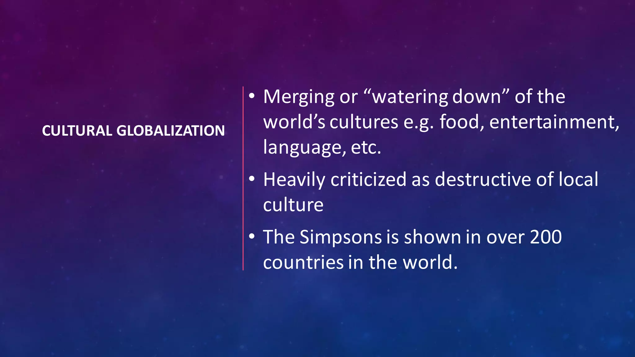 CULTURAL GLOBALIZATION
• Merging or “watering down” of the
world’s cultures e.g. food, entertainment,
language, etc.
• Heavily criticized as destructive of local
culture
• The Simpsons is shown in over 200
countries in the world.
 