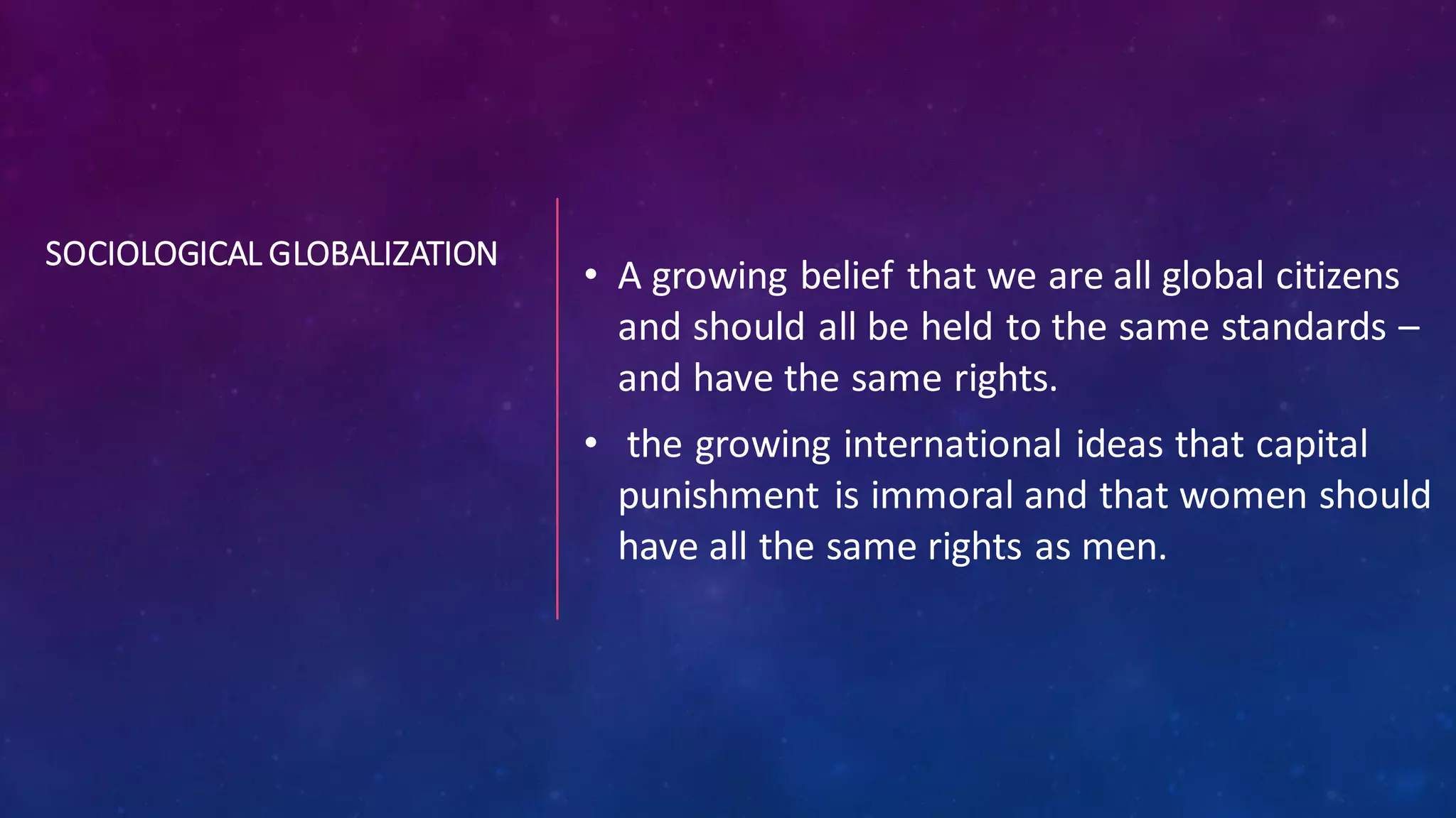 SOCIOLOGICAL GLOBALIZATION
• A growing belief that we are all global citizens
and should all be held to the same standards –
and have the same rights.
• the growing international ideas that capital
punishment is immoral and that women should
have all the same rights as men.
 