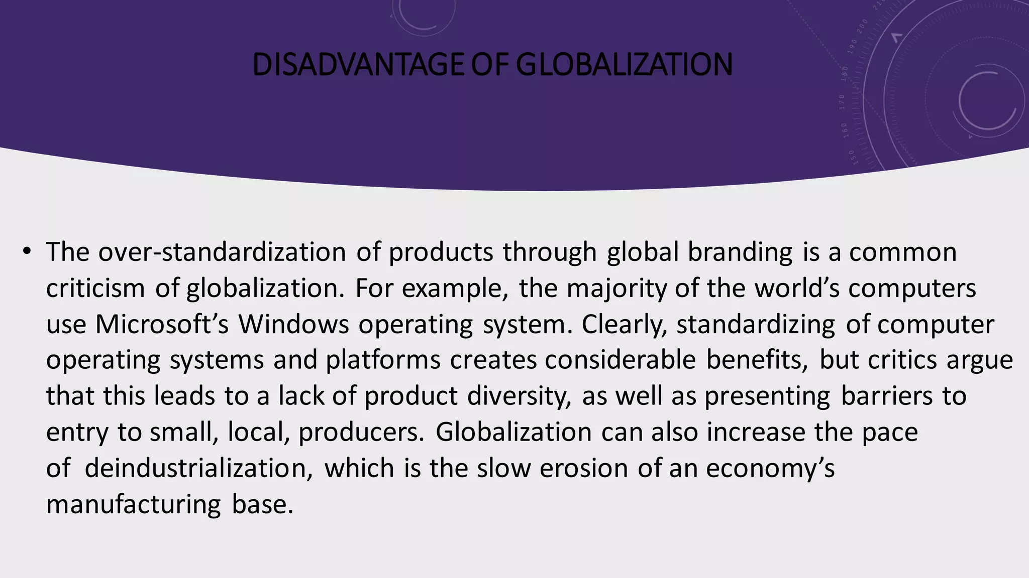 DISADVANTAGEOF GLOBALIZATION
• The over-standardization of products through global branding is a common
criticism of globalization. For example, the majority of the world’s computers
use Microsoft’s Windows operating system. Clearly, standardizing of computer
operating systems and platforms creates considerable benefits, but critics argue
that this leads to a lack of product diversity, as well as presenting barriers to
entry to small, local, producers. Globalization can also increase the pace
of deindustrialization, which is the slow erosion of an economy’s
manufacturing base.
 