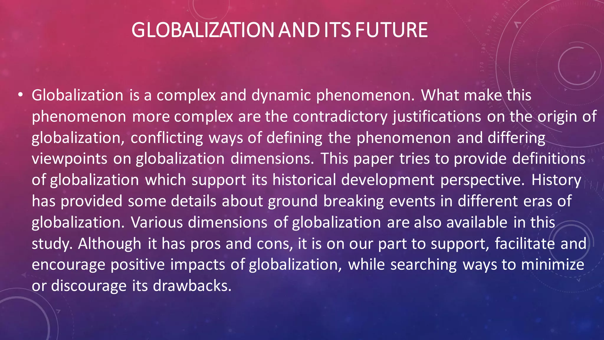 GLOBALIZATIONANDITSFUTURE
• Globalization is a complex and dynamic phenomenon. What make this
phenomenon more complex are the contradictory justifications on the origin of
globalization, conflicting ways of defining the phenomenon and differing
viewpoints on globalization dimensions. This paper tries to provide definitions
of globalization which support its historical development perspective. History
has provided some details about ground breaking events in different eras of
globalization. Various dimensions of globalization are also available in this
study. Although it has pros and cons, it is on our part to support, facilitate and
encourage positive impacts of globalization, while searching ways to minimize
or discourage its drawbacks.
 