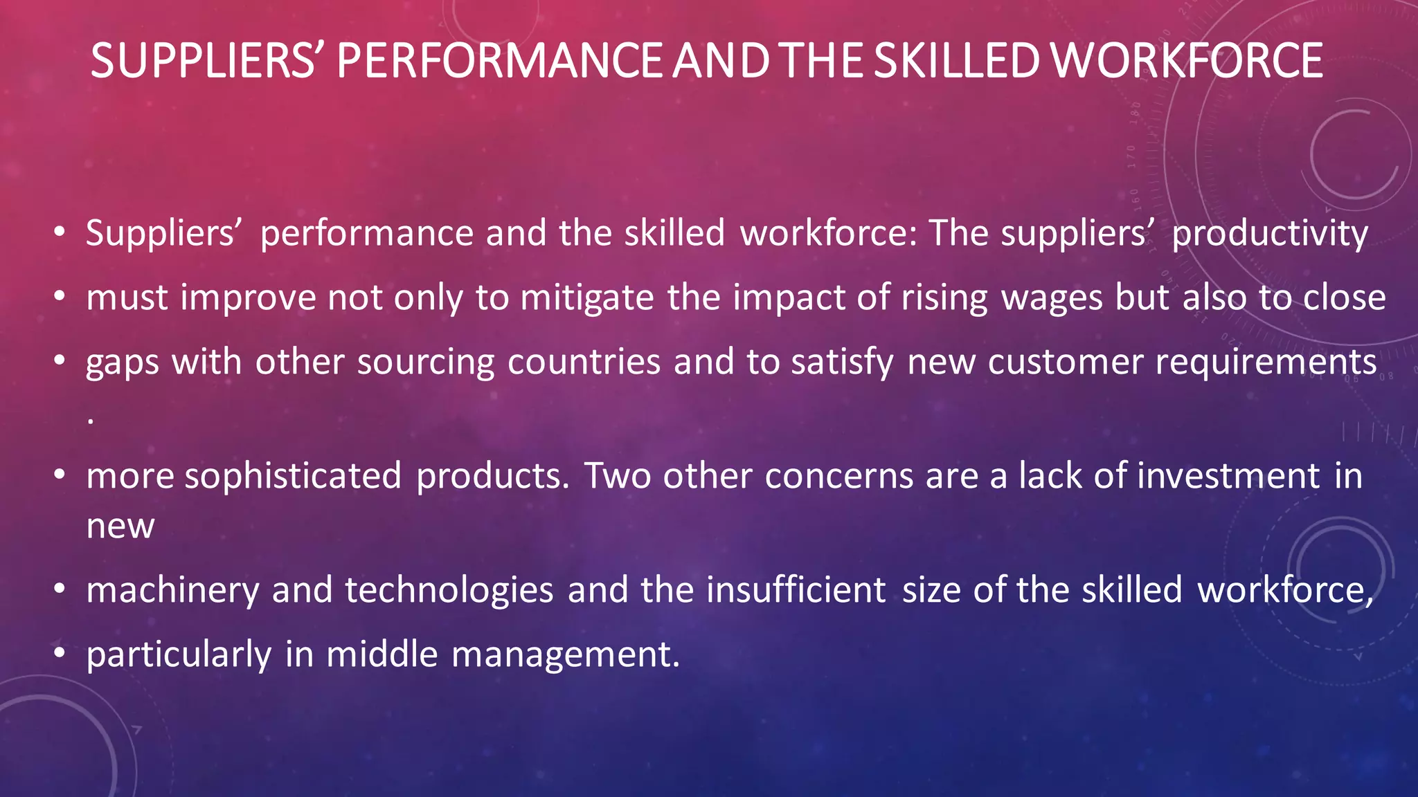 SUPPLIERS’ PERFORMANCEANDTHE SKILLEDWORKFORCE
• Suppliers’ performance and the skilled workforce: The suppliers’ productivity
• must improve not only to mitigate the impact of rising wages but also to close
• gaps with other sourcing countries and to satisfy new customer requirements
.
• more sophisticated products. Two other concerns are a lack of investment in
new
• machinery and technologies and the insufficient size of the skilled workforce,
• particularly in middle management.
 