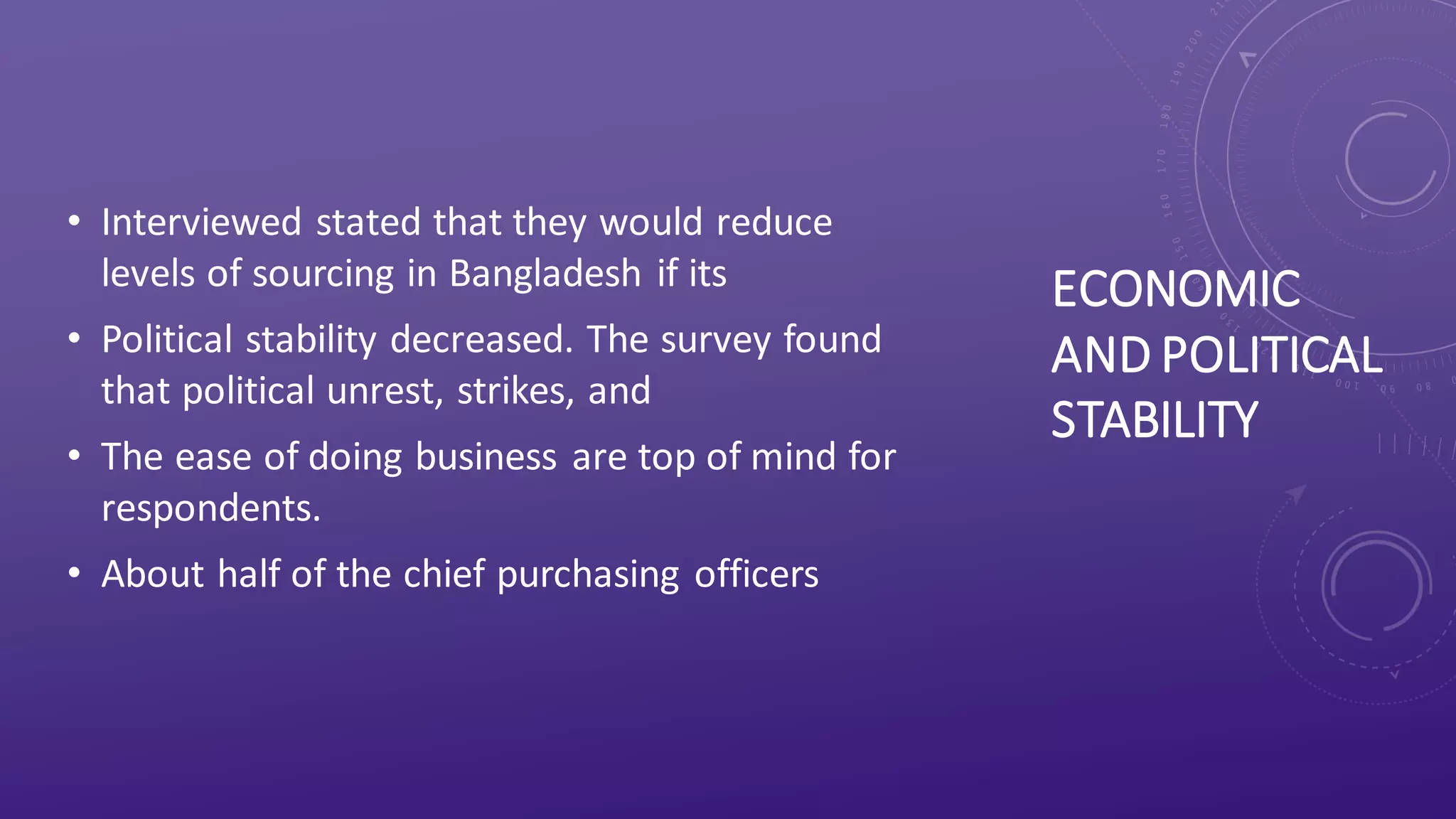 ECONOMIC
AND POLITICAL
STABILITY
• Interviewed stated that they would reduce
levels of sourcing in Bangladesh if its
• Political stability decreased. The survey found
that political unrest, strikes, and
• The ease of doing business are top of mind for
respondents.
• About half of the chief purchasing officers
 
