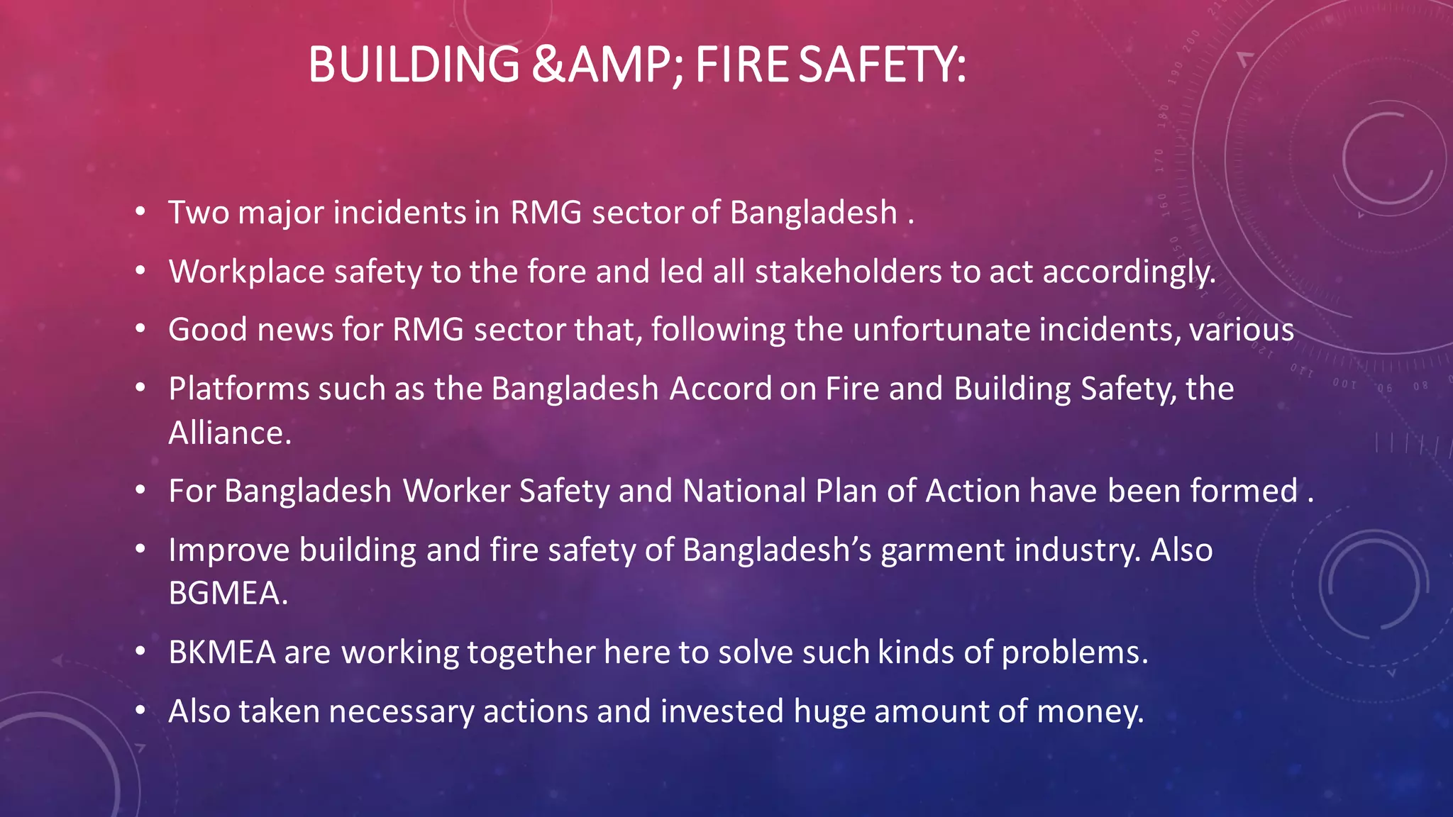 BUILDING &AMP; FIRESAFETY:
• Two major incidents in RMG sector of Bangladesh .
• Workplace safety to the fore and led all stakeholders to act accordingly.
• Good news for RMG sector that, following the unfortunate incidents, various
• Platforms such as the Bangladesh Accord on Fire and Building Safety, the
Alliance.
• For Bangladesh Worker Safety and National Plan of Action have been formed .
• Improve building and fire safety of Bangladesh’s garment industry. Also
BGMEA.
• BKMEA are working together here to solve such kinds of problems.
• Also taken necessary actions and invested huge amount of money.
 
