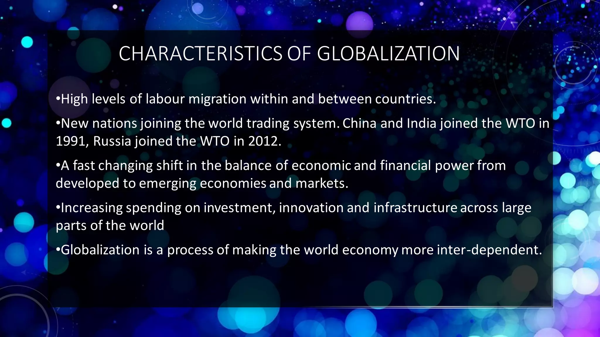 CHARACTERISTICS OF GLOBALIZATION
•High levels of labour migration within and between countries.
•New nations joining the world trading system. China and India joined the WTO in
1991, Russia joined the WTO in 2012.
•A fast changing shift in the balance of economic and financial power from
developed to emerging economies and markets.
•Increasing spending on investment, innovation and infrastructure across large
parts of the world
•Globalization is a process of making the world economy more inter-dependent.
 