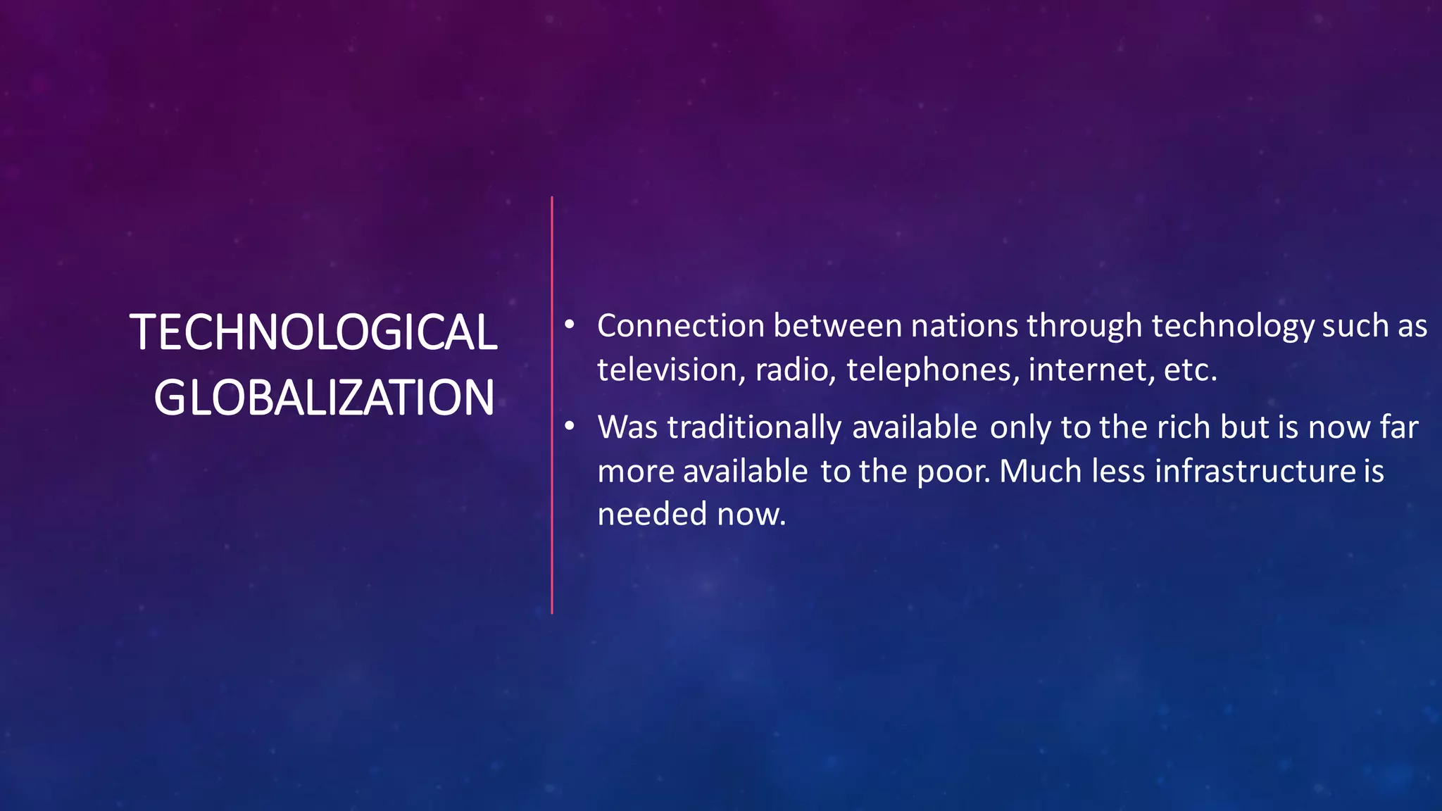 TECHNOLOGICAL
GLOBALIZATION
• Connection between nations through technology such as
television, radio, telephones, internet, etc.
• Was traditionally available only to the rich but is now far
more available to the poor. Much less infrastructure is
needed now.
 