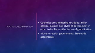 POLITICAL GLOBALIZATION
• Countries are attempting to adopt similar
political policies and styles of government in
order to facilitate other forms of globalization.
• Move to secular governments, free trade
agreements.
 