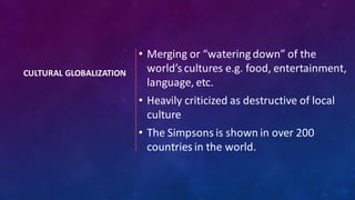 CULTURAL GLOBALIZATION
• Merging or “watering down” of the
world’s cultures e.g. food, entertainment,
language, etc.
• Heavily criticized as destructive of local
culture
• The Simpsons is shown in over 200
countries in the world.
 