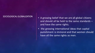 SOCIOLOGICAL GLOBALIZATION
• A growing belief that we are all global citizens
and should all be held to the same standards –
and have the same rights.
• the growing international ideas that capital
punishment is immoral and that women should
have all the same rights as men.
 