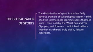 THE GLOBALIZATION
OF SPORTS
• The Globalization of sport is another fairly
obvious example of cultural globalization – think
of all the international sporting events that take
place – most notably the World Cup and The
Olympics, and Formula 1, which bind millions
together in a shared, truly global, ‘leisure
experience.
 