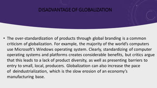 DISADVANTAGEOF GLOBALIZATION
• The over-standardization of products through global branding is a common
criticism of globalization. For example, the majority of the world’s computers
use Microsoft’s Windows operating system. Clearly, standardizing of computer
operating systems and platforms creates considerable benefits, but critics argue
that this leads to a lack of product diversity, as well as presenting barriers to
entry to small, local, producers. Globalization can also increase the pace
of deindustrialization, which is the slow erosion of an economy’s
manufacturing base.
 
